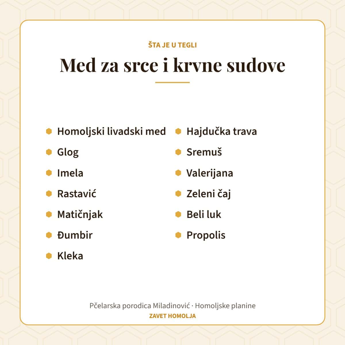 Sastav: homoljski livadski med, glog, imela, rastavić, matičnjak, đumbir, kleka, hajdučka trava, sremuš, valerijana, zeleni čaj, beli luk, propolis — Med za srce i krvne sudove